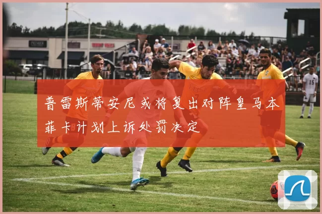 普雷斯蒂安尼或将复出对阵皇马本菲卡计划上诉处罚决定