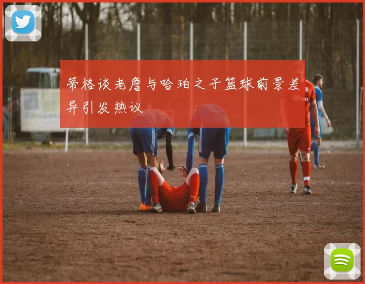 蒂格谈老詹与哈珀之子篮球前景差异引发热议