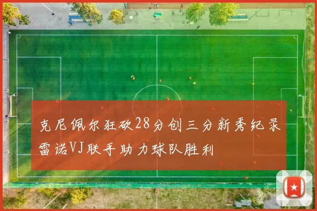 克尼佩尔狂砍28分创三分新秀纪录雷诺VJ联手助力球队胜利