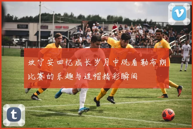 坎宁安回忆成长岁月中观看勒布朗比赛的乐趣与追帽精彩瞬间