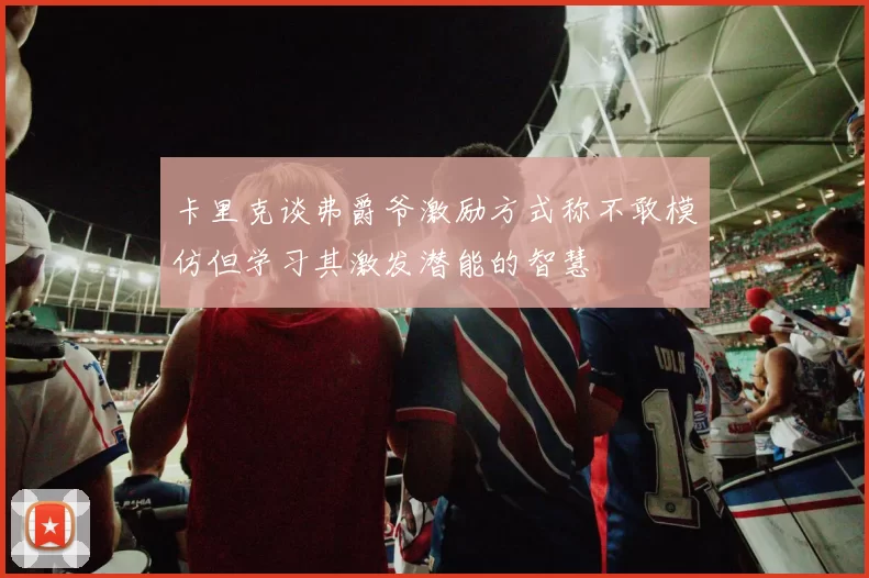卡里克谈弗爵爷激励方式称不敢模仿但学习其激发潜能的智慧