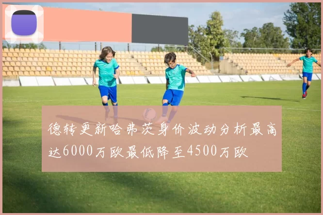 德转更新哈弗茨身价波动分析最高达6000万欧最低降至4500万欧