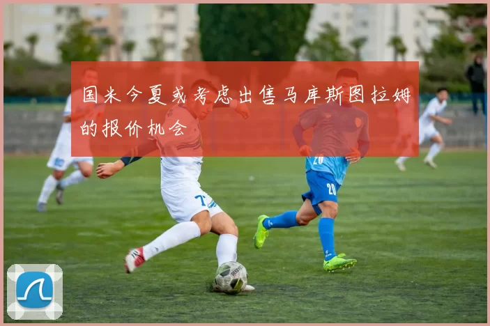国米今夏或考虑出售马库斯图拉姆的报价机会