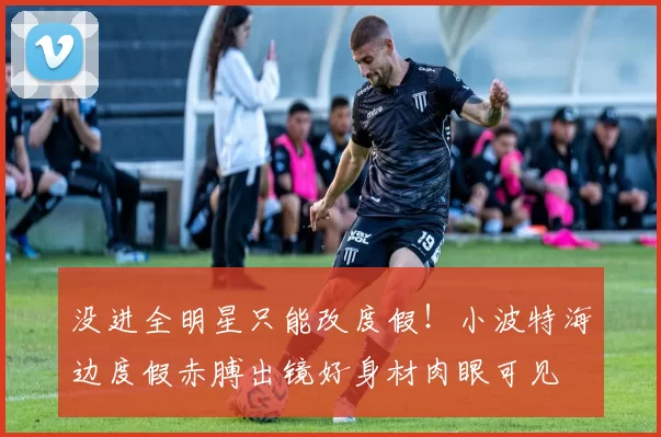 没进全明星只能改度假！小波特海边度假赤膊出镜好身材肉眼可见