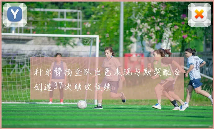 科尔赞扬全队出色表现与默契配合创造37次助攻佳绩
