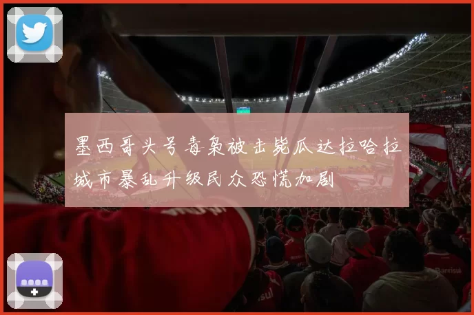 墨西哥头号毒枭被击毙瓜达拉哈拉城市暴乱升级民众恐慌加剧