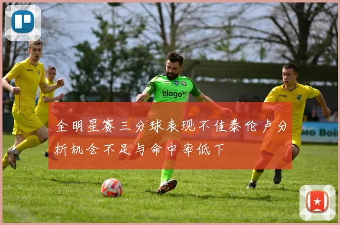 全明星赛三分球表现不佳泰伦卢分析机会不足与命中率低下