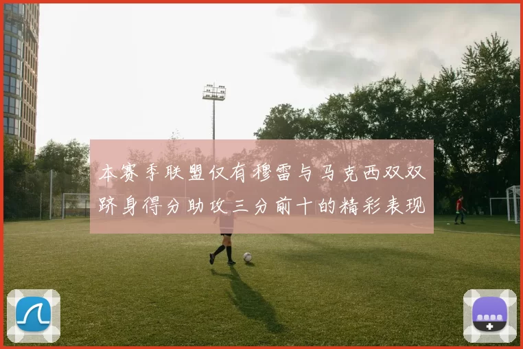 本赛季联盟仅有穆雷与马克西双双跻身得分助攻三分前十的精彩表现