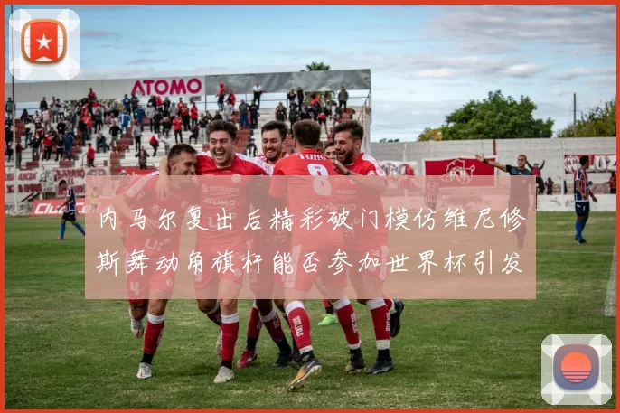 内马尔复出后精彩破门模仿维尼修斯舞动角旗杆能否参加世界杯引发热议