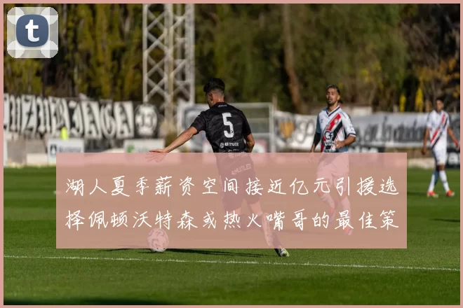 湖人夏季薪资空间接近亿元引援选择佩顿沃特森或热火嘴哥的最佳策略