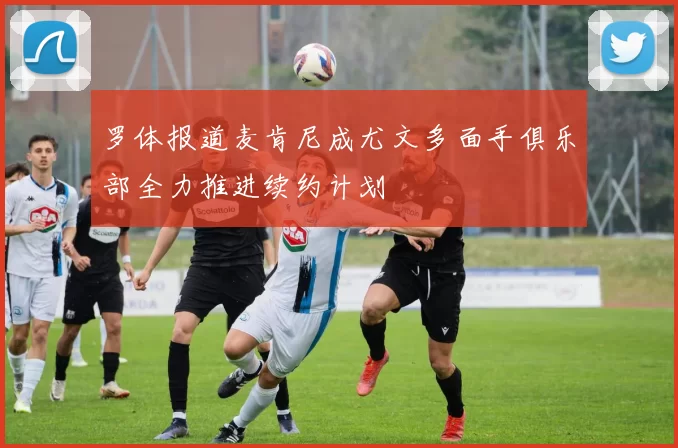 罗体报道麦肯尼成尤文多面手俱乐部全力推进续约计划