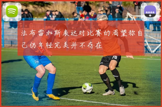 法布雷加斯表达对比赛的渴望称自己仍年轻完美并不存在